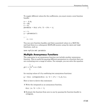 Anonymous Functions
To supply different values for the coefficients, you must create a new function
handle:
a = -3.9;
b = 52;
c = 0;
parabola = @(x) a*x.^2 + b*x + c;
x = 1;
y = parabola(1)
y =
48.1000
You can save function handles and their associated values in a MAT-file
and load them in a subsequent MATLAB session using the save and load
functions, such as
save myfile.mat parabola
Multiple Anonymous Functions
The expression in an anonymous function can include another anonymous
function. This is useful for passing different parameters to a function that you
are evaluating over a range of values. For example, you can solve the equation
for varying values of c by combining two anonymous functions:
g = @(c) (integral(@(x) (x.^2 + c*x + 1),0,1));
Here is how to derive this statement:
1 Write the integrand as an anonymous function,
@(x) (x.^2 + c*x + 1)
2 Evaluate the function from zero to one by passing the function handle to
integral,
17-25
 