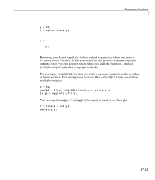 Anonymous Functions
y = 10;
z = myfunction(x,y)
z =
111
However, you do not explicitly define output arguments when you create
an anonymous function. If the expression in the function returns multiple
outputs, then you can request them when you call the function. Enclose
multiple output variables in square brackets.
For example, the ndgrid function can return as many outputs as the number
of input vectors. This anonymous function that calls ndgrid can also return
multiple outputs:
c = 10;
mygrid = @(x,y) ndgrid((-x:x/c:x),(-y:y/c:y));
[x,y] = mygrid(pi,2*pi);
You can use the output from mygrid to create a mesh or surface plot:
z = sin(x) + cos(y);
mesh(x,y,z)
17-27
 