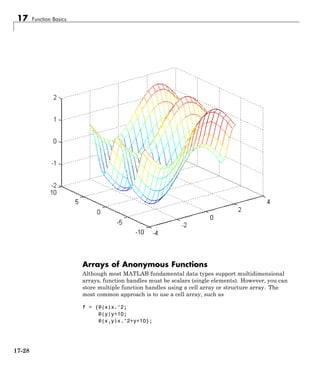 17 Function Basics
Arrays of Anonymous Functions
Although most MATLAB fundamental data types support multidimensional
arrays, function handles must be scalars (single elements). However, you can
store multiple function handles using a cell array or structure array. The
most common approach is to use a cell array, such as
f = {@(x)x.^2;
@(y)y+10;
@(x,y)x.^2+y+10};
17-28
 