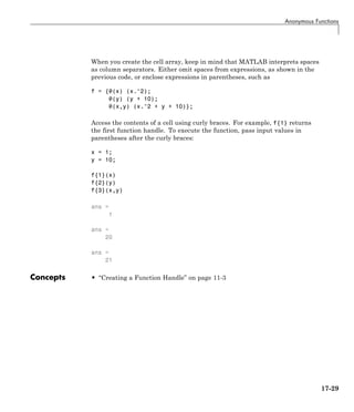Anonymous Functions
When you create the cell array, keep in mind that MATLAB interprets spaces
as column separators. Either omit spaces from expressions, as shown in the
previous code, or enclose expressions in parentheses, such as
f = {@(x) (x.^2);
@(y) (y + 10);
@(x,y) (x.^2 + y + 10)};
Access the contents of a cell using curly braces. For example, f{1} returns
the first function handle. To execute the function, pass input values in
parentheses after the curly braces:
x = 1;
y = 10;
f{1}(x)
f{2}(y)
f{3}(x,y)
ans =
1
ans =
20
ans =
21
Concepts • “Creating a Function Handle” on page 11-3
17-29
 