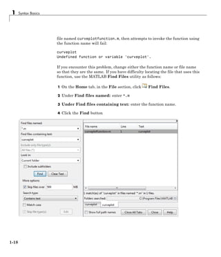 1 Syntax Basics
file named curveplotfunction.m, then attempts to invoke the function using
the function name will fail:
curveplot
Undefined function or variable 'curveplot'.
If you encounter this problem, change either the function name or file name
so that they are the same. If you have difficulty locating the file that uses this
function, use the MATLAB Find Files utility as follows:
1 On the Home tab, in the File section, click Find Files.
2 Under Find files named: enter *.m
3 Under Find files containing text: enter the function name.
4 Click the Find button
1-18
 