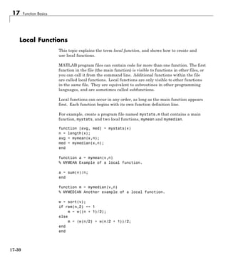 17 Function Basics
Local Functions
This topic explains the term local function, and shows how to create and
use local functions.
MATLAB program files can contain code for more than one function. The first
function in the file (the main function) is visible to functions in other files, or
you can call it from the command line. Additional functions within the file
are called local functions. Local functions are only visible to other functions
in the same file. They are equivalent to subroutines in other programming
languages, and are sometimes called subfunctions.
Local functions can occur in any order, as long as the main function appears
first. Each function begins with its own function definition line.
For example, create a program file named mystats.m that contains a main
function, mystats, and two local functions, mymean and mymedian.
function [avg, med] = mystats(x)
n = length(x);
avg = mymean(x,n);
med = mymedian(x,n);
end
function a = mymean(v,n)
% MYMEAN Example of a local function.
a = sum(v)/n;
end
function m = mymedian(v,n)
% MYMEDIAN Another example of a local function.
w = sort(v);
if rem(n,2) == 1
m = w((n + 1)/2);
else
m = (w(n/2) + w(n/2 + 1))/2;
end
end
17-30
 