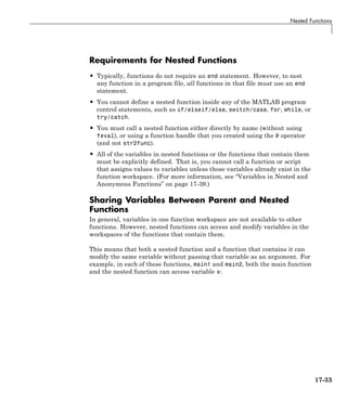 Nested Functions
Requirements for Nested Functions
• Typically, functions do not require an end statement. However, to nest
any function in a program file, all functions in that file must use an end
statement.
• You cannot define a nested function inside any of the MATLAB program
control statements, such as if/elseif/else, switch/case, for, while, or
try/catch.
• You must call a nested function either directly by name (without using
feval), or using a function handle that you created using the @ operator
(and not str2func).
• All of the variables in nested functions or the functions that contain them
must be explicitly defined. That is, you cannot call a function or script
that assigns values to variables unless those variables already exist in the
function workspace. (For more information, see “Variables in Nested and
Anonymous Functions” on page 17-39.)
Sharing Variables Between Parent and Nested
Functions
In general, variables in one function workspace are not available to other
functions. However, nested functions can access and modify variables in the
workspaces of the functions that contain them.
This means that both a nested function and a function that contains it can
modify the same variable without passing that variable as an argument. For
example, in each of these functions, main1 and main2, both the main function
and the nested function can access variable x:
17-33
 