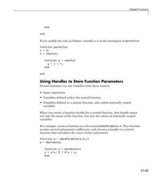 Nested Functions
end
end
If you modify the code as follows, variable z is in the workspace of parentfun:
function parentfun
x = 5;
z = nestfun;
function y = nestfun
y = x + 1;
end
end
Using Handles to Store Function Parameters
Nested functions can use variables from three sources:
• Input arguments
• Variables defined within the nested function
• Variables defined in a parent function, also called externally scoped
variables
When you create a function handle for a nested function, that handle stores
not only the name of the function, but also the values of externally scoped
variables.
For example, create a function in a file named makeParabola.m. This function
accepts several polynomial coefficients, and returns a handle to a nested
function that calculates the value of that polynomial.
function p = makeParabola(a,b,c)
p = @parabola;
function y = parabola(x)
y = a*x.^2 + b*x + c;
end
17-35
 