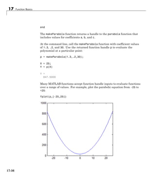 17 Function Basics
end
The makeParabola function returns a handle to the parabola function that
includes values for coefficients a, b, and c.
At the command line, call the makeParabola function with coefficient values
of 1.3, .2, and 30. Use the returned function handle p to evaluate the
polynomial at a particular point:
p = makeParabola(1.3,.2,30);
X = 25;
Y = p(X)
Y =
847.5000
Many MATLAB functions accept function handle inputs to evaluate functions
over a range of values. For example, plot the parabolic equation from -25 to
+25:
fplot(p,[-25,25])
17-36
 