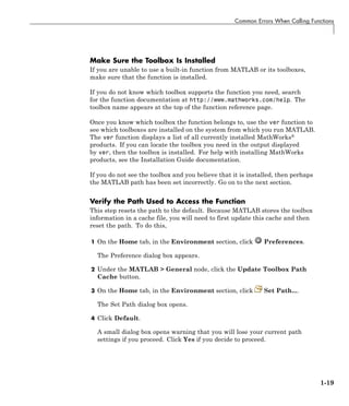 Common Errors When Calling Functions
Make Sure the Toolbox Is Installed
If you are unable to use a built-in function from MATLAB or its toolboxes,
make sure that the function is installed.
If you do not know which toolbox supports the function you need, search
for the function documentation at http://www.mathworks.com/help. The
toolbox name appears at the top of the function reference page.
Once you know which toolbox the function belongs to, use the ver function to
see which toolboxes are installed on the system from which you run MATLAB.
The ver function displays a list of all currently installed MathWorks®
products. If you can locate the toolbox you need in the output displayed
by ver, then the toolbox is installed. For help with installing MathWorks
products, see the Installation Guide documentation.
If you do not see the toolbox and you believe that it is installed, then perhaps
the MATLAB path has been set incorrectly. Go on to the next section.
Verify the Path Used to Access the Function
This step resets the path to the default. Because MATLAB stores the toolbox
information in a cache file, you will need to first update this cache and then
reset the path. To do this,
1 On the Home tab, in the Environment section, click Preferences.
The Preference dialog box appears.
2 Under the MATLAB > General node, click the Update Toolbox Path
Cache button.
3 On the Home tab, in the Environment section, click Set Path....
The Set Path dialog box opens.
4 Click Default.
A small dialog box opens warning that you will lose your current path
settings if you proceed. Click Yes if you decide to proceed.
1-19
 
