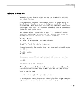 Private Functions
Private Functions
This topic explains the term private function, and shows how to create and
use private functions.
Private functions are useful when you want to limit the scope of a function.
You designate a function as private by storing it in a subfolder with the
name private. Then, the function is available only to functions in the folder
immediately above the private subfolder, or to scripts called by the functions
that reside in the parent folder.
For example, within a folder that is on the MATLAB search path, create
a subfolder named private. Do not add private to the path. Within the
private folder, create a function in a file named findme.m:
function findme
% FINDME An example of a private function.
disp('You found the private function.')
Change to the folder that contains the private folder and create a file named
visible.m.
function visible
findme
Change your current folder to any location and call the visible function.
visible
You found the private function.
Although you cannot call the private function from the command line or from
functions outside the parent of the private folder, you can access its help:
help private/findme
findme An example of a private function.
Private functions have precedence over standard functions, so MATLAB finds
a private function named test.m before a nonprivate program file named
17-41
 