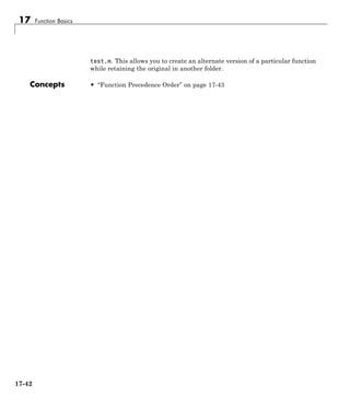17 Function Basics
test.m. This allows you to create an alternate version of a particular function
while retaining the original in another folder.
Concepts • “Function Precedence Order” on page 17-43
17-42
 