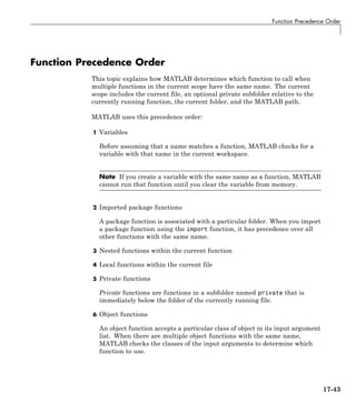 Function Precedence Order
Function Precedence Order
This topic explains how MATLAB determines which function to call when
multiple functions in the current scope have the same name. The current
scope includes the current file, an optional private subfolder relative to the
currently running function, the current folder, and the MATLAB path.
MATLAB uses this precedence order:
1 Variables
Before assuming that a name matches a function, MATLAB checks for a
variable with that name in the current workspace.
Note If you create a variable with the same name as a function, MATLAB
cannot run that function until you clear the variable from memory.
2 Imported package functions
A package function is associated with a particular folder. When you import
a package function using the import function, it has precedence over all
other functions with the same name.
3 Nested functions within the current function
4 Local functions within the current file
5 Private functions
Private functions are functions in a subfolder named private that is
immediately below the folder of the currently running file.
6 Object functions
An object function accepts a particular class of object in its input argument
list. When there are multiple object functions with the same name,
MATLAB checks the classes of the input arguments to determine which
function to use.
17-43
 