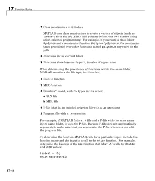 17 Function Basics
7 Class constructors in @ folders
MATLAB uses class constructors to create a variety of objects (such as
timeseries or audioplayer), and you can define your own classes using
object-oriented programming. For example, if you create a class folder
@polynom and a constructor function @polynom/polynom.m, the constructor
takes precedence over other functions named polynom.m anywhere on the
path.
8 Functions in the current folder
9 Functions elsewhere on the path, in order of appearance
When determining the precedence of functions within the same folder,
MATLAB considers the file type, in this order:
1 Built-in function
2 MEX-function
3 Simulink® model, with file types in this order:
a SLX file
b MDL file
4 P-file (that is, an encoded program file with a .p extension)
5 Program file with a .m extension
For example, if MATLAB finds a .m file and a P-file with the same name
in the same folder, it uses the P-file. Because P-files are not automatically
regenerated, make sure that you regenerate the P-file whenever you edit
the program file.
To determine the function MATLAB calls for a particular input, include the
function name and the input in a call to the which function. For example,
determine the location of the max function that MATLAB calls for double
and int8 values:
testval = 10;
which max(testval)
17-44
 