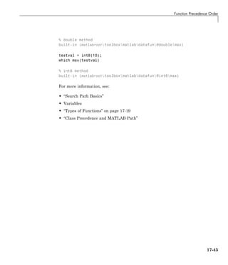 Function Precedence Order
% double method
built-in (matlabroottoolboxmatlabdatafun@doublemax)
testval = int8(10);
which max(testval)
% int8 method
built-in (matlabroottoolboxmatlabdatafun@int8max)
For more information, see:
• “Search Path Basics”
• Variables
• “Types of Functions” on page 17-19
• “Class Precedence and MATLAB Path”
17-45
 