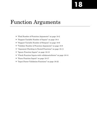18
Function Arguments
• “Find Number of Function Arguments” on page 18-2
• “Support Variable Number of Inputs” on page 18-4
• “Support Variable Number of Outputs” on page 18-6
• “Validate Number of Function Arguments” on page 18-8
• “Argument Checking in Nested Functions” on page 18-11
• “Ignore Function Inputs” on page 18-13
• “Check Function Inputs with validateattributes” on page 18-14
• “Parse Function Inputs” on page 18-17
• “Input Parser Validation Functions” on page 18-22
 
