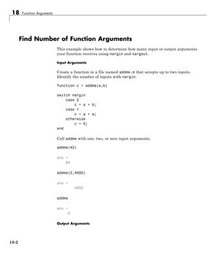 18 Function Arguments
Find Number of Function Arguments
This example shows how to determine how many input or output arguments
your function receives using nargin and nargout.
Input Arguments
Create a function in a file named addme.m that accepts up to two inputs.
Identify the number of inputs with nargin.
function c = addme(a,b)
switch nargin
case 2
c = a + b;
case 1
c = a + a;
otherwise
c = 0;
end
Call addme with one, two, or zero input arguments.
addme(42)
ans =
84
addme(2,4000)
ans =
4002
addme
ans =
0
Output Arguments
18-2
 