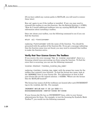 1 Syntax Basics
(If you have added any custom paths to MATLAB, you will need to restore
those later)
Run ver again to see if the toolbox is installed. If not, you may need to
reinstall this toolbox to use this function. See the Related Solution 1-1CBD3,
"How do I install additional toolboxes into my existing MATLAB" for more
information about installing a toolbox.
Once ver shows your toolbox, run the following command to see if you can
find the function:
which -all <functionname>
replacing <functionname> with the name of the function. You should be
presented with the path(s) of the function file. If you get a message indicating
that the function name was not found, you may need to reinstall that toolbox
to make the function active.
Verify that Your License Covers The Toolbox
If you receive the error message “Has no license available”, there is a
licensing related issue preventing you from using the function. To find the
error that is occurring, you can use the following command:
license checkout <toolbox_license_key_name>
replacing <toolbox_license_key_name> with the proper key name for the
toolbox that contains your function. To find the license key name, look at
the INCREMENT lines in your license file. For information on how to find
your license file see the related solution: 1-63ZIR6, "Where are the license
files for MATLAB located?”
The license key names of all the toolboxes are located after each INCREMENT
tag in the license.dat file. For example:
INCREMENT MATLAB MLM 17 00-jan-0000 0 k
B454554BADECED4258 HOSTID=123456 SN=123456
If your license.dat file has no INCREMENT lines, refer to your license
administrator for them. For example, to test the licensing for Symbolic Math
Toolbox™, you would run the following command:
1-20
 