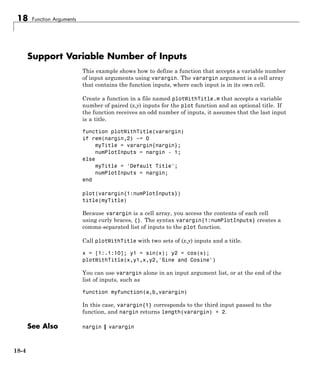 18 Function Arguments
Support Variable Number of Inputs
This example shows how to define a function that accepts a variable number
of input arguments using varargin. The varargin argument is a cell array
that contains the function inputs, where each input is in its own cell.
Create a function in a file named plotWithTitle.m that accepts a variable
number of paired (x,y) inputs for the plot function and an optional title. If
the function receives an odd number of inputs, it assumes that the last input
is a title.
function plotWithTitle(varargin)
if rem(nargin,2) ~= 0
myTitle = varargin{nargin};
numPlotInputs = nargin - 1;
else
myTitle = 'Default Title';
numPlotInputs = nargin;
end
plot(varargin{1:numPlotInputs})
title(myTitle)
Because varargin is a cell array, you access the contents of each cell
using curly braces, {}. The syntax varargin{1:numPlotInputs} creates a
comma-separated list of inputs to the plot function.
Call plotWithTitle with two sets of (x,y) inputs and a title.
x = [1:.1:10]; y1 = sin(x); y2 = cos(x);
plotWithTitle(x,y1,x,y2,'Sine and Cosine')
You can use varargin alone in an input argument list, or at the end of the
list of inputs, such as
function myfunction(a,b,varargin)
In this case, varargin{1} corresponds to the third input passed to the
function, and nargin returns length(varargin) + 2.
See Also nargin | varargin
18-4
 