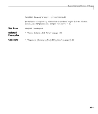 Support Variable Number of Outputs
function [x,y,varargout] = myfunction(a,b)
In this case, varargout{1} corresponds to the third output that the function
returns, and nargout returns length(varargout) + 2.
See Also nargout | varargout
Related
Examples
• “Access Data in a Cell Array” on page 10-5
Concepts • “Argument Checking in Nested Functions” on page 18-11
18-7
 