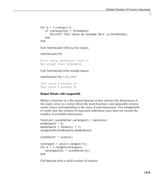 Validate Number of Function Arguments
for k = 1:(nargin-1)
if (varargin{k} > threshold)
fprintf('Test value %d exceeds %dn',k,threshold);
end
end
Call testValues with too few inputs.
testValues(10)
Error using testValues (line 4)
Not enough input arguments.
Call testValues with enough inputs.
testValues(10,1,11,111)
Test value 2 exceeds 10
Test value 3 exceeds 10
Output Checks with nargoutchk
Define a function in a file named mysize.m that returns the dimensions of
the input array in a vector (from the size function), and optionally returns
scalar values corresponding to the sizes of each dimension. Use nargoutchk
to verify that the number of requested individual sizes does not exceed the
number of available dimensions.
function [sizeVector,varargout] = mysize(x)
minOutputs = 0;
maxOutputs = ndims(x) + 1;
nargoutchk(minOutputs,maxOutputs)
sizeVector = size(x);
varargout = cell(1,nargout-1);
for k = 1:length(varargout)
varargout{k} = sizeVector(k);
end
Call mysize with a valid number of outputs.
18-9
 