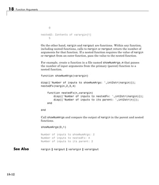 18 Function Arguments
0
nested2: Contents of varargin{1}
5
On the other hand, nargin and nargout are functions. Within any function,
including nested functions, calls to nargin or nargout return the number of
arguments for that function. If a nested function requires the value of nargin
or nargout from an outer function, pass the value to the nested function.
For example, create a function in a file named showNumArgs.m that passes
the number of input arguments from the primary (parent) function to a
nested function.
function showNumArgs(varargin)
disp(['Number of inputs to showNumArgs: ',int2str(nargin)]);
nestedFx(nargin,2,3,4)
function nestedFx(n,varargin)
disp(['Number of inputs to nestedFx: ',int2str(nargin)]);
disp(['Number of inputs to its parent: ',int2str(n)]);
end
end
Call showNumArgs and compare the output of nargin in the parent and nested
functions.
showNumArgs(0,1)
Number of inputs to showNumArgs: 2
Number of inputs to nestedFx: 4
Number of inputs to its parent: 2
See Also nargin | nargout | varargin | varargout
18-12
 