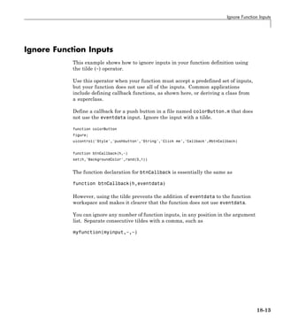 Ignore Function Inputs
Ignore Function Inputs
This example shows how to ignore inputs in your function definition using
the tilde (~) operator.
Use this operator when your function must accept a predefined set of inputs,
but your function does not use all of the inputs. Common applications
include defining callback functions, as shown here, or deriving a class from
a superclass.
Define a callback for a push button in a file named colorButton.m that does
not use the eventdata input. Ignore the input with a tilde.
function colorButton
figure;
uicontrol('Style','pushbutton','String','Click me','Callback',@btnCallback)
function btnCallback(h,~)
set(h,'BackgroundColor',rand(3,1))
The function declaration for btnCallback is essentially the same as
function btnCallback(h,eventdata)
However, using the tilde prevents the addition of eventdata to the function
workspace and makes it clearer that the function does not use eventdata.
You can ignore any number of function inputs, in any position in the argument
list. Separate consecutive tildes with a comma, such as
myfunction(myinput,~,~)
18-13
 