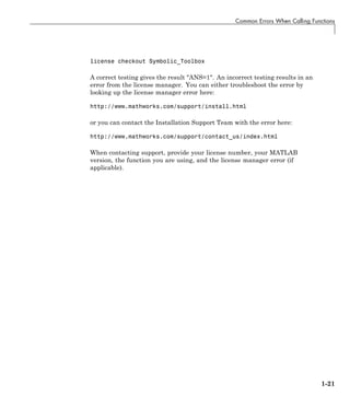 Common Errors When Calling Functions
license checkout Symbolic_Toolbox
A correct testing gives the result "ANS=1". An incorrect testing results in an
error from the license manager. You can either troubleshoot the error by
looking up the license manager error here:
http://www.mathworks.com/support/install.html
or you can contact the Installation Support Team with the error here:
http://www.mathworks.com/support/contact_us/index.html
When contacting support, provide your license number, your MATLAB
version, the function you are using, and the license manager error (if
applicable).
1-21
 