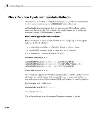 18 Function Arguments
Check Function Inputs with validateattributes
This example shows how to verify that the inputs to your function conform to
a set of requirements using the validateattributes function.
validateattributes requires that you pass the variable to check and the
supported data types for that variable. Optionally, pass a set of attributes
that describe the valid dimensions or values.
Check Data Type and Other Attributes
Define a function in a file named checkme.m that accepts up to three inputs:
a, b, and c. Check whether:
• a is a two-dimensional array of positive double-precision values.
• b contains 100 numeric values in an array with 10 columns.
• c is a nonempty character string or cell array.
function checkme(a,b,c)
validateattributes(a,{'double'},{'positive','2d'})
validateattributes(b,{'numeric'},{'numel',100,'ncols',10})
validateattributes(c,{'char','cell'},{'nonempty'})
disp('All inputs are ok.')
The curly braces {} indicate that the set of data types and the set of additional
attributes are in cell arrays. Cell arrays allow you to store combinations of
text and numeric data, or text strings of different lengths, in a single variable.
Call checkme with valid inputs.
checkme(pi,rand(5,10,2),'text')
All inputs are ok.
The scalar value pi is two-dimensional because size(pi) = [1,1].
18-14
 