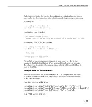 Check Function Inputs with validateattributes
Call checkme with invalid inputs. The validateattributes function issues
an error for the first input that fails validation, and checkme stops processing.
checkme(-4)
Error using checkme (line 3)
Expected input to be positive.
checkme(pi,rand(3,4,2))
Error using checkme (line 4)
Expected input to be an array with number of elements equal to 100.
checkme(pi,rand(5,10,2),struct)
Error using checkme (line 5)
Expected input to be one of these types:
char, cell
Instead its type was struct.
The default error messages use the generic term input to refer to the
argument that failed validation. When you use the default error message,
the only way to determine which input failed is to view the specified line of
code in checkme.
Add Input Name and Position to Errors
Define a function in a file named checkdetails.m that performs the same
validation as checkme, but adds details about the input name and position
to the error messages.
function checkdetails(a,b,c)
validateattributes(a,{'double'},{'positive','2d'},'','First',1)
validateattributes(b,{'numeric'},{'numel',100,'ncols',10},'','Second',2)
validateattributes(c,{'char'},{'nonempty'},'','Third',3)
disp('All inputs are ok.')
18-15
 
