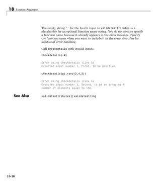 18 Function Arguments
The empty string '' for the fourth input to validateattributes is a
placeholder for an optional function name string. You do not need to specify
a function name because it already appears in the error message. Specify
the function name when you want to include it in the error identifier for
additional error handling.
Call checkdetails with invalid inputs.
checkdetails(-4)
Error using checkdetails (line 3)
Expected input number 1, First, to be positive.
checkdetails(pi,rand(3,4,2))
Error using checkdetails (line 4)
Expected input number 2, Second, to be an array with
number of elements equal to 100.
See Also validateattributes | validatestring
18-16
 