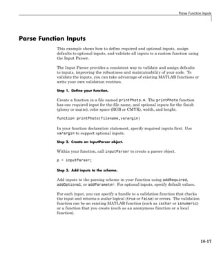 Parse Function Inputs
Parse Function Inputs
This example shows how to define required and optional inputs, assign
defaults to optional inputs, and validate all inputs to a custom function using
the Input Parser.
The Input Parser provides a consistent way to validate and assign defaults
to inputs, improving the robustness and maintainability of your code. To
validate the inputs, you can take advantage of existing MATLAB functions or
write your own validation routines.
Step 1. Define your function.
Create a function in a file named printPhoto.m. The printPhoto function
has one required input for the file name, and optional inputs for the finish
(glossy or matte), color space (RGB or CMYK), width, and height.
function printPhoto(filename,varargin)
In your function declaration statement, specify required inputs first. Use
varargin to support optional inputs.
Step 2. Create an InputParser object.
Within your function, call inputParser to create a parser object.
p = inputParser;
Step 3. Add inputs to the scheme.
Add inputs to the parsing scheme in your function using addRequired,
addOptional, or addParameter. For optional inputs, specify default values.
For each input, you can specify a handle to a validation function that checks
the input and returns a scalar logical (true or false) or errors. The validation
function can be an existing MATLAB function (such as ischar or isnumeric)
or a function that you create (such as an anonymous function or a local
function).
18-17
 