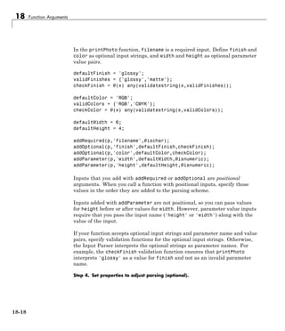 18 Function Arguments
In the printPhoto function, filename is a required input. Define finish and
color as optional input strings, and width and height as optional parameter
value pairs.
defaultFinish = 'glossy';
validFinishes = {'glossy','matte'};
checkFinish = @(x) any(validatestring(x,validFinishes));
defaultColor = 'RGB';
validColors = {'RGB','CMYK'};
checkColor = @(x) any(validatestring(x,validColors));
defaultWidth = 6;
defaultHeight = 4;
addRequired(p,'filename',@ischar);
addOptional(p,'finish',defaultFinish,checkFinish);
addOptional(p,'color',defaultColor,checkColor);
addParameter(p,'width',defaultWidth,@isnumeric);
addParameter(p,'height',defaultHeight,@isnumeric);
Inputs that you add with addRequired or addOptional are positional
arguments. When you call a function with positional inputs, specify those
values in the order they are added to the parsing scheme.
Inputs added with addParameter are not positional, so you can pass values
for height before or after values for width. However, parameter value inputs
require that you pass the input name ('height' or 'width') along with the
value of the input.
If your function accepts optional input strings and parameter name and value
pairs, specify validation functions for the optional input strings. Otherwise,
the Input Parser interprets the optional strings as parameter names. For
example, the checkFinish validation function ensures that printPhoto
interprets 'glossy' as a value for finish and not as an invalid parameter
name.
Step 4. Set properties to adjust parsing (optional).
18-18
 