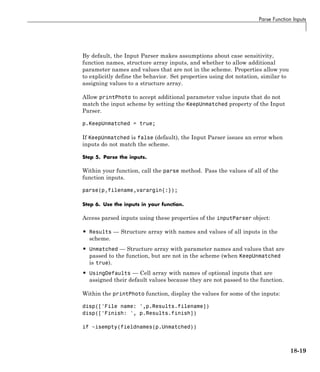 Parse Function Inputs
By default, the Input Parser makes assumptions about case sensitivity,
function names, structure array inputs, and whether to allow additional
parameter names and values that are not in the scheme. Properties allow you
to explicitly define the behavior. Set properties using dot notation, similar to
assigning values to a structure array.
Allow printPhoto to accept additional parameter value inputs that do not
match the input scheme by setting the KeepUnmatched property of the Input
Parser.
p.KeepUnmatched = true;
If KeepUnmatched is false (default), the Input Parser issues an error when
inputs do not match the scheme.
Step 5. Parse the inputs.
Within your function, call the parse method. Pass the values of all of the
function inputs.
parse(p,filename,varargin{:});
Step 6. Use the inputs in your function.
Access parsed inputs using these properties of the inputParser object:
• Results — Structure array with names and values of all inputs in the
scheme.
• Unmatched — Structure array with parameter names and values that are
passed to the function, but are not in the scheme (when KeepUnmatched
is true).
• UsingDefaults — Cell array with names of optional inputs that are
assigned their default values because they are not passed to the function.
Within the printPhoto function, display the values for some of the inputs:
disp(['File name: ',p.Results.filename])
disp(['Finish: ', p.Results.finish])
if ~isempty(fieldnames(p.Unmatched))
18-19
 