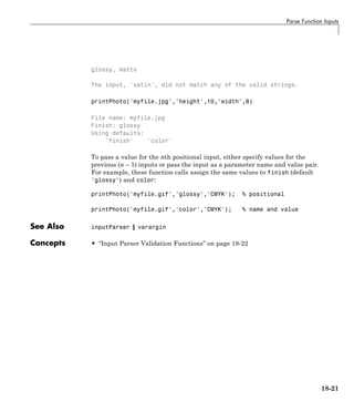Parse Function Inputs
glossy, matte
The input, 'satin', did not match any of the valid strings.
printPhoto('myfile.jpg','height',10,'width',8)
File name: myfile.jpg
Finish: glossy
Using defaults:
'finish' 'color'
To pass a value for the nth positional input, either specify values for the
previous (n – 1) inputs or pass the input as a parameter name and value pair.
For example, these function calls assign the same values to finish (default
'glossy') and color:
printPhoto('myfile.gif','glossy','CMYK'); % positional
printPhoto('myfile.gif','color','CMYK'); % name and value
See Also inputParser | varargin
Concepts • “Input Parser Validation Functions” on page 18-22
18-21
 