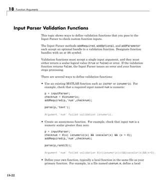 18 Function Arguments
Input Parser Validation Functions
This topic shows ways to define validation functions that you pass to the
Input Parser to check custom function inputs.
The Input Parser methods addRequired, addOptional, and addParameter
each accept an optional handle to a validation function. Designate function
handles with an at (@) symbol.
Validation functions must accept a single input argument, and they must
either return a scalar logical value (true or false) or error. If the validation
function returns false, the Input Parser issues an error and your function
stops processing.
There are several ways to define validation functions:
• Use an existing MATLAB function such as ischar or isnumeric. For
example, check that a required input named num is numeric:
p = inputParser;
checknum = @isnumeric;
addRequired(p,'num',checknum);
parse(p,'text');
Argument 'num' failed validation isnumeric.
• Create an anonymous function. For example, check that input num is a
numeric scalar greater than zero:
p = inputParser;
checknum = @(x) isnumeric(x) && isscalar(x) && (x > 0);
addRequired(p,'num',checknum);
parse(p,rand(3));
Argument 'num' failed validation @(x)isnumeric(x)&&isscalar(x)&&(x>0).
• Define your own function, typically a local function in the same file as your
primary function. For example, in a file named usenum.m, define a local
18-22
 