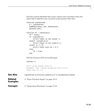 Input Parser Validation Functions
function named checknum that issues custom error messages when the
input num to usenum is not a numeric scalar greater than zero:
function usenum(num)
p = inputParser;
addRequired(p,'num',@checknum);
parse(p,num);
function TF = checknum(x)
TF = false;
if ~isscalar(x)
error('Input is not scalar');
elseif ~isnumeric(x)
error('Input is not numeric');
elseif (x <= 0)
error('Input must be > 0');
else
TF = true;
end
Call the function with an invalid input:
usenum(-1)
Error using usenum (line 4)
Argument 'num' failed validation with error:
Input must be > 0
See Also inputParser | function_handle | is* | validateattributes
Related
Examples
• “Parse Function Inputs” on page 18-17
Concepts • “Anonymous Functions” on page 17-23
18-23
 