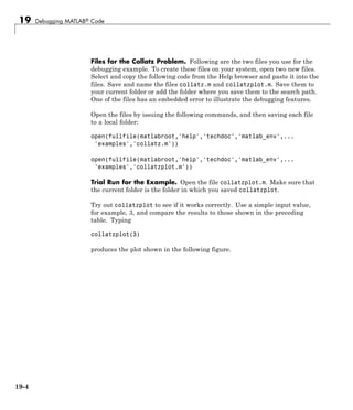 19 Debugging MATLAB® Code
Files for the Collatz Problem. Following are the two files you use for the
debugging example. To create these files on your system, open two new files.
Select and copy the following code from the Help browser and paste it into the
files. Save and name the files collatz.m and collatzplot.m. Save them to
your current folder or add the folder where you save them to the search path.
One of the files has an embedded error to illustrate the debugging features.
Open the files by issuing the following commands, and then saving each file
to a local folder:
open(fullfile(matlabroot,'help','techdoc','matlab_env',...
'examples','collatz.m'))
open(fullfile(matlabroot,'help','techdoc','matlab_env',...
'examples','collatzplot.m'))
Trial Run for the Example. Open the file collatzplot.m. Make sure that
the current folder is the folder in which you saved collatzplot.
Try out collatzplot to see if it works correctly. Use a simple input value,
for example, 3, and compare the results to those shown in the preceding
table. Typing
collatzplot(3)
produces the plot shown in the following figure.
19-4
 