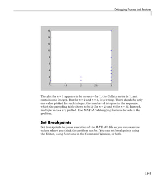 Debugging Process and Features
The plot for n = 1 appears to be correct—for 1, the Collatz series is 1, and
contains one integer. But for n = 2 and n = 3, it is wrong. There should be only
one value plotted for each integer, the number of integers in the sequence,
which the preceding table shows to be 2 (for n = 2) and 8 (for n = 3). Instead,
multiple values are plotted. Use MATLAB debugging features to isolate the
problem.
Set Breakpoints
Set breakpoints to pause execution of the MATLAB file so you can examine
values where you think the problem can be. You can set breakpoints using
the Editor, using functions in the Command Window, or both.
19-5
 