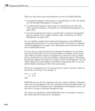 19 Debugging MATLAB® Code
There are three basic types of breakpoints you can set in MATLAB files:
• A standard breakpoint, which stops at a specified line in a file. For details,
see “Set Standard Breakpoints” on page 19-7.
• A conditional breakpoint, which stops at a specified line in a file only
under specified conditions. For details, see “Conditional Breakpoints” on
page 19-24.
• An error breakpoint that stops in any file when it produces the specified
type of warning, error, or NaN or infinite value. For details, see “Error
Breakpoints” on page 19-28.
You can disable standard and conditional breakpoints so that MATLAB
temporarily ignores them, or you can remove them. For details, see “Disable
and Clear Breakpoints” on page 19-18. Breakpoints do not persist after you
exit the MATLAB session.
You can only set valid standard and conditional breakpoints at executable
lines in saved files that are in the current folder or in folders on the search
path. When you add or remove a breakpoint in a file that is not in a folder
on the search path or in the current folder, a dialog box appears. This dialog
box presents options that allow you to add or remove the breakpoint. You can
either change the current folder to the folder containing the file, or you can
add the folder containing the file to the search path.
Do not set a breakpoint at a for statement if you want to examine values at
increments in the loop. For example, in
for n = 1:10
m = n+1;
end
MATLAB executes the for statement only once, which is efficient. Therefore,
when you set a breakpoint at the for statement and step through the file, you
only stop at the for statement once. Instead place the breakpoint at the next
line, m=n+1 to stop at each pass through the loop.
You cannot set breakpoints while MATLAB is busy, for example, running a
file, unless that file is paused at a breakpoint.
19-6
 