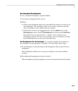 Debugging Process and Features
Set Standard Breakpoints
To set a standard breakpoint using the Editor:
1 If you have changed the file, save it.
2 Either:
• Click in the breakpoint alley at an executable line where you want to set
the breakpoint. The breakpoint alley is the narrow column on the left
side of the Editor, to the right of the line number.
• Position the cursor in an executable line. On the Editor tab, in the
Breakpoints section, click Breakpoints, and then select Set/Clear.
Executable lines are preceded by a - (dash). If you attempt to set
breakpoints at lines that are not executable, such as comments or blank
lines, MATLAB sets it at the next executable line.
Set Breakpoints for the Example. It is unclear whether the problem in
the example is in collatzplot or collatz. To start, follow these steps:
1 In collatzplot.m, click the dash in the breakpoint alley at line 9 to set a
breakpoint.
This breakpoint enables you to step into collatz to see if the problem
is there.
2 Set additional breakpoints at lines 10 and 11.
These breakpoints stop the program so you can examine the interim results.
19-7
 