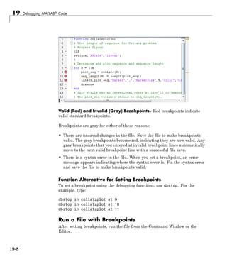 19 Debugging MATLAB® Code
Valid (Red) and Invalid (Gray) Breakpoints. Red breakpoints indicate
valid standard breakpoints.
Breakpoints are gray for either of these reasons:
• There are unsaved changes in the file. Save the file to make breakpoints
valid. The gray breakpoints become red, indicating they are now valid. Any
gray breakpoints that you entered at invalid breakpoint lines automatically
move to the next valid breakpoint line with a successful file save.
• There is a syntax error in the file. When you set a breakpoint, an error
message appears indicating where the syntax error is. Fix the syntax error
and save the file to make breakpoints valid.
Function Alternative for Setting Breakpoints
To set a breakpoint using the debugging functions, use dbstop. For the
example, type:
dbstop in collatzplot at 9
dbstop in collatzplot at 10
dbstop in collatzplot at 11
Run a File with Breakpoints
After setting breakpoints, run the file from the Command Window or the
Editor.
19-8
 