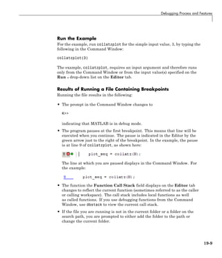 Debugging Process and Features
Run the Example
For the example, run collatzplot for the simple input value, 3, by typing the
following in the Command Window:
collatzplot(3)
The example, collatzplot, requires an input argument and therefore runs
only from the Command Window or from the input value(s) specified on the
Run drop-down list on the Editor tab.
Results of Running a File Containing Breakpoints
Running the file results in the following:
• The prompt in the Command Window changes to
K>>
indicating that MATLAB is in debug mode.
• The program pauses at the first breakpoint. This means that line will be
executed when you continue. The pause is indicated in the Editor by the
green arrow just to the right of the breakpoint. In the example, the pause
is at line 9 of collatzplot, as shown here:
The line at which you are paused displays in the Command Window. For
the example:
• The function the Function Call Stack field displays on the Editor tab
changes to reflect the current function (sometimes referred to as the caller
or calling workspace). The call stack includes local functions as well
as called functions. If you use debugging functions from the Command
Window, use dbstack to view the current call stack.
• If the file you are running is not in the current folder or a folder on the
search path, you are prompted to either add the folder to the path or
change the current folder.
19-9
 