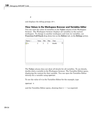 19 Debugging MATLAB® Code
2
and displays the debug prompt, K>>.
View Values in the Workspace Browser and Variables Editor
You can view the value of variables in the Value column of the Workspace
browser. The Workspace browser displays all variables in the current
workspace. To change to another workspace and view its variables, use
Function Call Stack drop-down list on the Editor tab, in the Debug section.
The Value column does not show all details for all variables. To see details,
double-click a variable in the Workspace browser. The Variables Editor opens,
displaying the content for that variable. You can open the Variables Editor
directly for a variable using openvar.
To see the value of n in the Variables Editor for the example, type
openvar n
and the Variables Editor opens, showing that n = 1 as expected.
19-14
 