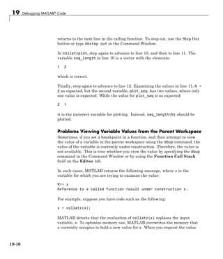 19 Debugging MATLAB® Code
returns to the next line in the calling function. To step out, use the Step Out
button or type dbstep out in the Command Window.
In collatzplot, step again to advance to line 10, and then to line 11. The
variable seq_length in line 10 is a vector with the elements:
1 2
which is correct.
Finally, step again to advance to line 12. Examining the values in line 11, N =
2 as expected, but the second variable, plot_seq, has two values, where only
one value is expected. While the value for plot_seq is as expected:
2 1
it is the incorrect variable for plotting. Instead, seq_length(N) should be
plotted.
Problems Viewing Variable Values from the Parent Workspace
Sometimes, if you set a breakpoint in a function, and then attempt to view
the value of a variable in the parent workspace using the dbup command, the
value of the variable is currently under construction. Therefore, the value is
not available. This is true whether you view the value by specifying the dbup
command in the Command Window or by using the Function Call Stack
field on the Editor tab.
In such cases, MATLAB returns the following message, where x is the
variable for which you are trying to examine the value:
K>> x
Reference to a called function result under construction x.
For example, suppose you have code such as the following:
x = collatz(x);
MATLAB detects that the evaluation of collatz(x) replaces the input
variable, x. To optimize memory use, MATLAB overwrites the memory that
x currently occupies to hold a new value for x. When you request the value
19-16
 