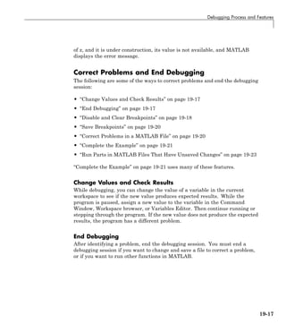 Debugging Process and Features
of x, and it is under construction, its value is not available, and MATLAB
displays the error message.
Correct Problems and End Debugging
The following are some of the ways to correct problems and end the debugging
session:
• “Change Values and Check Results” on page 19-17
• “End Debugging” on page 19-17
• “Disable and Clear Breakpoints” on page 19-18
• “Save Breakpoints” on page 19-20
• “Correct Problems in a MATLAB File” on page 19-20
• “Complete the Example” on page 19-21
• “Run Parts in MATLAB Files That Have Unsaved Changes” on page 19-23
“Complete the Example” on page 19-21 uses many of these features.
Change Values and Check Results
While debugging, you can change the value of a variable in the current
workspace to see if the new value produces expected results. While the
program is paused, assign a new value to the variable in the Command
Window, Workspace browser, or Variables Editor. Then continue running or
stepping through the program. If the new value does not produce the expected
results, the program has a different problem.
End Debugging
After identifying a problem, end the debugging session. You must end a
debugging session if you want to change and save a file to correct a problem,
or if you want to run other functions in MATLAB.
19-17
 