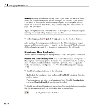 19 Debugging MATLAB® Code
Note Quit debug mode before editing a file. If you edit a file while in debug
mode, you can get unexpected results when you run the file. If you do edit
a file while in debug mode, breakpoints turn gray, indicating that results
might not be reliable. See “Valid (Red) and Invalid (Gray) Breakpoints” on
page 19-8 for details.
If you attempt to save an edited file while in debug mode, a dialog box opens
allowing you to exit debug mode and save the file.
To end debugging, click Quit Debugging, or use the function dbquit.
After quitting debugging, pause indicators in the Editor display no longer
appear, and the normal prompt >> appears in the Command Window instead
of the debugging prompt, K>>. You can no longer access the call stack.
Disable and Clear Breakpoints
Disable a breakpoint to ignore it temporarily. Clear a breakpoint to remove it.
Disable and Enable Breakpoints. You can disable selected breakpoints so
the program temporarily ignores them and runs uninterrupted, for example,
after you think you identified and corrected a problem. This is especially
useful for conditional breakpoints—see “Conditional Breakpoints” on page
19-24.
To disable a breakpoint, do one of the following:
• Right-click the breakpoint icon, and select Disable Breakpoint from the
context menu.
• Place your cursor anywhere in a breakpoint line. Click Breakpoints,
and selectEnable/Disable from the drop-down list.
To disable a conditional breakpoint, use either of the methods in the preceding
list. An X appears through the breakpoint icon as shown here.
19-18
 