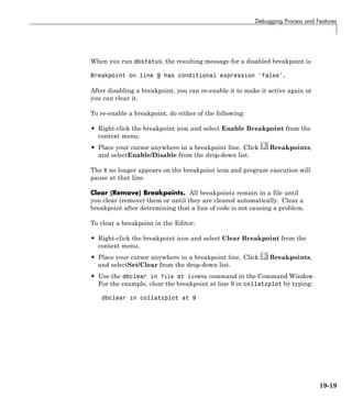 Debugging Process and Features
When you run dbstatus, the resulting message for a disabled breakpoint is
Breakpoint on line 9 has conditional expression 'false'.
After disabling a breakpoint, you can re-enable it to make it active again or
you can clear it.
To re-enable a breakpoint, do either of the following:
• Right-click the breakpoint icon and select Enable Breakpoint from the
context menu.
• Place your cursor anywhere in a breakpoint line. Click Breakpoints,
and selectEnable/Disable from the drop-down list.
The X no longer appears on the breakpoint icon and program execution will
pause at that line.
Clear (Remove) Breakpoints. All breakpoints remain in a file until
you clear (remove) them or until they are cleared automatically. Clear a
breakpoint after determining that a line of code is not causing a problem.
To clear a breakpoint in the Editor:
• Right-click the breakpoint icon and select Clear Breakpoint from the
context menu.
• Place your cursor anywhere in a breakpoint line. Click Breakpoints,
and selectSet/Clear from the drop-down list.
• Use the dbclear in file at lineno command in the Command Window.
For the example, clear the breakpoint at line 9 in collatzplot by typing:
dbclear in collatzplot at 9
19-19
 