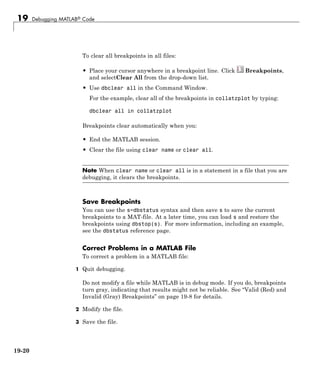 19 Debugging MATLAB® Code
To clear all breakpoints in all files:
• Place your cursor anywhere in a breakpoint line. Click Breakpoints,
and selectClear All from the drop-down list.
• Use dbclear all in the Command Window.
For the example, clear all of the breakpoints in collatzplot by typing:
dbclear all in collatzplot
Breakpoints clear automatically when you:
• End the MATLAB session.
• Clear the file using clear name or clear all.
Note When clear name or clear all is in a statement in a file that you are
debugging, it clears the breakpoints.
Save Breakpoints
You can use the s=dbstatus syntax and then save s to save the current
breakpoints to a MAT-file. At a later time, you can load s and restore the
breakpoints using dbstop(s). For more information, including an example,
see the dbstatus reference page.
Correct Problems in a MATLAB File
To correct a problem in a MATLAB file:
1 Quit debugging.
Do not modify a file while MATLAB is in debug mode. If you do, breakpoints
turn gray, indicating that results might not be reliable. See “Valid (Red) and
Invalid (Gray) Breakpoints” on page 19-8 for details.
2 Modify the file.
3 Save the file.
19-20
 