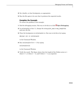 Debugging Process and Features
4 Set, disable, or clear breakpoints, as appropriate.
5 Run the file again to be sure that it produces the expected results.
Complete the Example
To correct the problem in the example:
1 End the debugging session. One way to do this is to click Quit Debugging
2 In collatzplot.m line 11, change the string plot_seq to seq_length(N)
and save the file.
3 Clear the breakpoints in collatzplot.m. One way to do this is by typing
dbclear all in collatzplot
in the Command Window.
4 Run collatzplot for m = 3 by typing
collatzplot(3)
in the Command Window.
5 Verify the result. The figure shows that the length of the Collatz series is 1
when n = 1, 2 when n = 2, and 8 when n = 3, as expected.
19-21
 