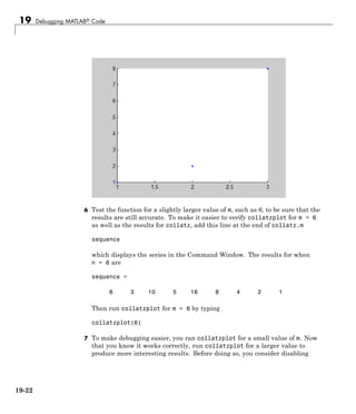 19 Debugging MATLAB® Code
6 Test the function for a slightly larger value of m, such as 6, to be sure that the
results are still accurate. To make it easier to verify collatzplot for m = 6
as well as the results for collatz, add this line at the end of collatz.m
sequence
which displays the series in the Command Window. The results for when
n = 6 are
sequence =
6 3 10 5 16 8 4 2 1
Then run collatzplot for m = 6 by typing
collatzplot(6)
7 To make debugging easier, you ran collatzplot for a small value of m. Now
that you know it works correctly, run collatzplot for a larger value to
produce more interesting results. Before doing so, you consider disabling
19-22
 