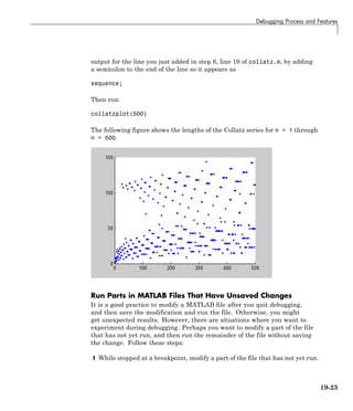 Debugging Process and Features
output for the line you just added in step 6, line 19 of collatz.m, by adding
a semicolon to the end of the line so it appears as
sequence;
Then run
collatzplot(500)
The following figure shows the lengths of the Collatz series for n = 1 through
n = 500.
Run Parts in MATLAB Files That Have Unsaved Changes
It is a good practice to modify a MATLAB file after you quit debugging,
and then save the modification and run the file. Otherwise, you might
get unexpected results. However, there are situations where you want to
experiment during debugging. Perhaps you want to modify a part of the file
that has not yet run, and then run the remainder of the file without saving
the change. Follow these steps:
1 While stopped at a breakpoint, modify a part of the file that has not yet run.
19-23
 