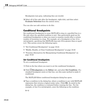 19 Debugging MATLAB® Code
Breakpoints turn gray, indicating they are invalid.
2 Select all of the code after the breakpoint, right-click, and then select
Evaluate Selection from the context menu.
You can also use code sections to do this.
Conditional Breakpoints
Set conditional breakpoints to cause MATLAB to stop at a specified line in a
file only when the specified condition is met. One particularly good use for
conditional breakpoints is when you want to examine results after a certain
number of iterations in a loop. For example, set a breakpoint at line 10 in
collatzplot, specifying that MATLAB stop only if N is greater than or equal
to 2. This section covers the following topics:
• “Set Conditional Breakpoints” on page 19-24
• “Modify, Disable, or Clear Conditional Breakpoints” on page 19-25
• “Function Alternatives for Manipulating Conditional Breakpoints” on
page 19-25
Set Conditional Breakpoints
To set a conditional breakpoint:
1 Click in the line where you want to set the conditional breakpoint.
2 Click Breakpoints on the Editor tab, and select Set Condition. If a
standard breakpoint exists at that line, use this same method to make it
conditional.
The MATLAB Editor conditional breakpoint dialog box opens.
3 Type a condition in the dialog box, where a condition is any valid MATLAB
expression that returns a logical scalar value. Click OK. As noted in the
dialog box, the condition is evaluated before running the line. For the
example, at line 9 in collatzplot, enter the following as the condition:
N>=2
19-24
 
