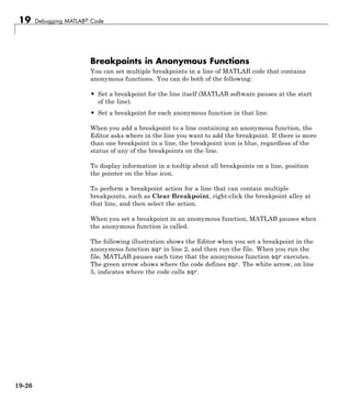 19 Debugging MATLAB® Code
Breakpoints in Anonymous Functions
You can set multiple breakpoints in a line of MATLAB code that contains
anonymous functions. You can do both of the following:
• Set a breakpoint for the line itself (MATLAB software pauses at the start
of the line).
• Set a breakpoint for each anonymous function in that line.
When you add a breakpoint to a line containing an anonymous function, the
Editor asks where in the line you want to add the breakpoint. If there is more
than one breakpoint in a line, the breakpoint icon is blue, regardless of the
status of any of the breakpoints on the line.
To display information in a tooltip about all breakpoints on a line, position
the pointer on the blue icon.
To perform a breakpoint action for a line that can contain multiple
breakpoints, such as Clear Breakpoint, right-click the breakpoint alley at
that line, and then select the action.
When you set a breakpoint in an anonymous function, MATLAB pauses when
the anonymous function is called.
The following illustration shows the Editor when you set a breakpoint in the
anonymous function sqr in line 2, and then run the file. When you run the
file, MATLAB pauses each time that the anonymous function sqr executes.
The green arrow shows where the code defines sqr. The white arrow, on line
5, indicates where the code calls sqr.
19-26
 